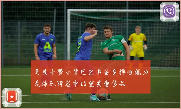 乌度卡赞小贾巴里具备多样性能力是球队阵容中的重要奢侈品