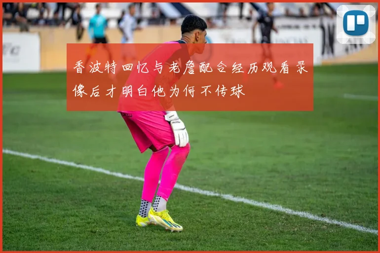 香波特回忆与老詹配合经历观看录像后才明白他为何不传球