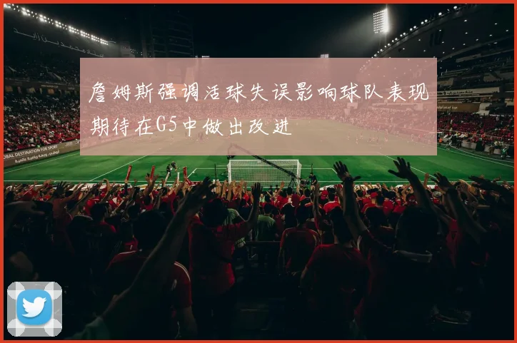 詹姆斯强调活球失误影响球队表现期待在G5中做出改进