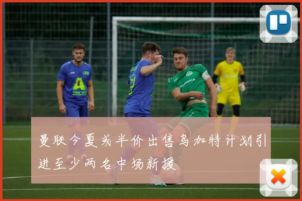 曼联今夏或半价出售乌加特计划引进至少两名中场新援