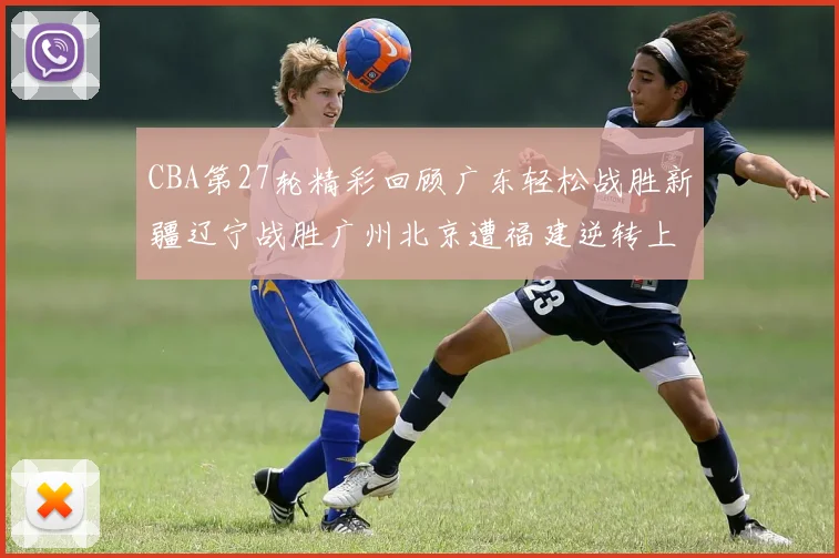 CBA第27轮精彩回顾广东轻松战胜新疆辽宁战胜广州北京遭福建逆转上海击败山东