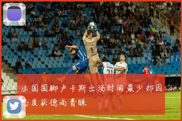法国国脚卢卡斯出场时间最少却因态度获德尚青睐
