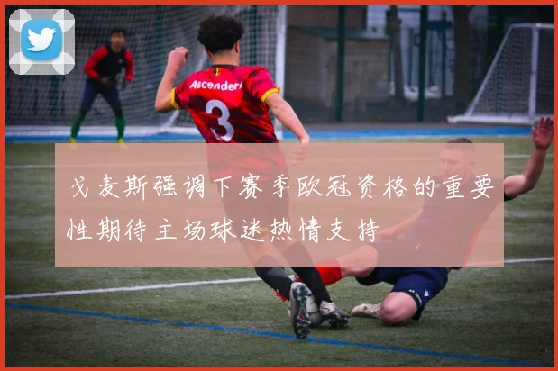 戈麦斯强调下赛季欧冠资格的重要性期待主场球迷热情支持
