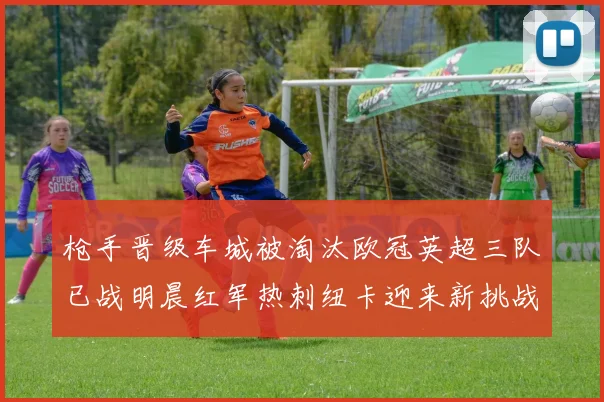 枪手晋级车城被淘汰欧冠英超三队已战明晨红军热刺纽卡迎来新挑战