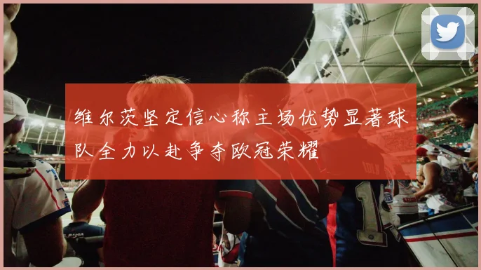 维尔茨坚定信心称主场优势显著球队全力以赴争夺欧冠荣耀