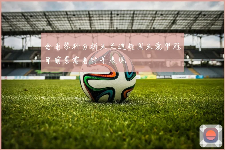 舍甫琴科分析米兰追赶国米意甲冠军前景需看对手表现