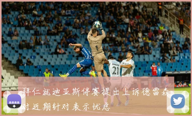拜仁就迪亚斯停赛提出上诉德雷森对近期针对表示忧虑