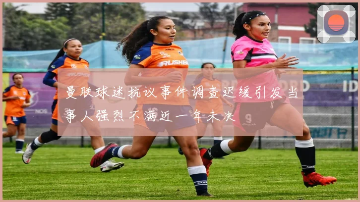 曼联球迷抗议事件调查迟缓引发当事人强烈不满近一年未决