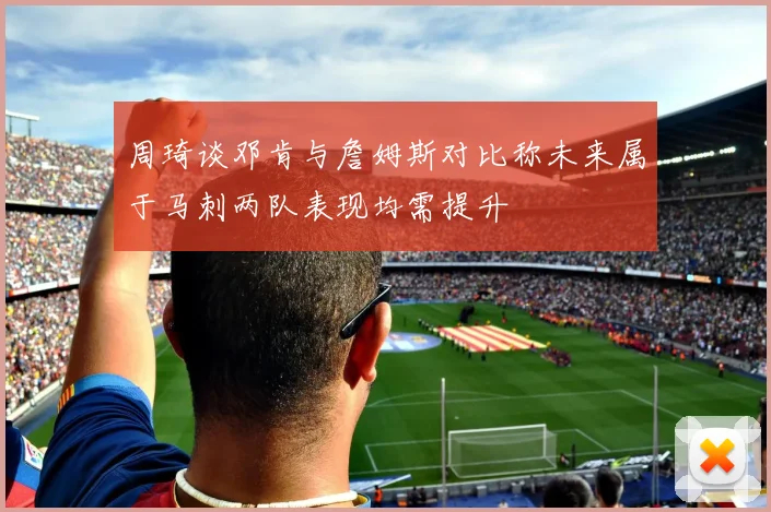 周琦谈邓肯与詹姆斯对比称未来属于马刺两队表现均需提升