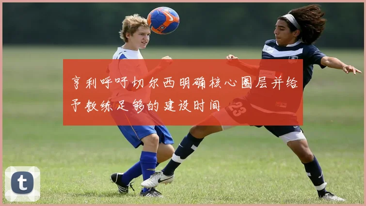 亨利呼吁切尔西明确核心圈层并给予教练足够的建设时间