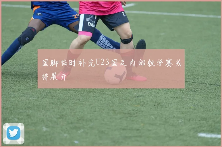 国脚临时补充U23国足内部教学赛或将展开