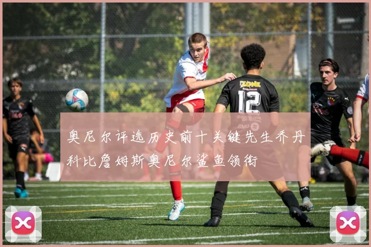 奥尼尔评选历史前十关键先生乔丹科比詹姆斯奥尼尔鲨鱼领衔