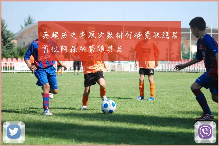 英超历史夺冠次数排行榜曼联稳居首位阿森纳紧随其后