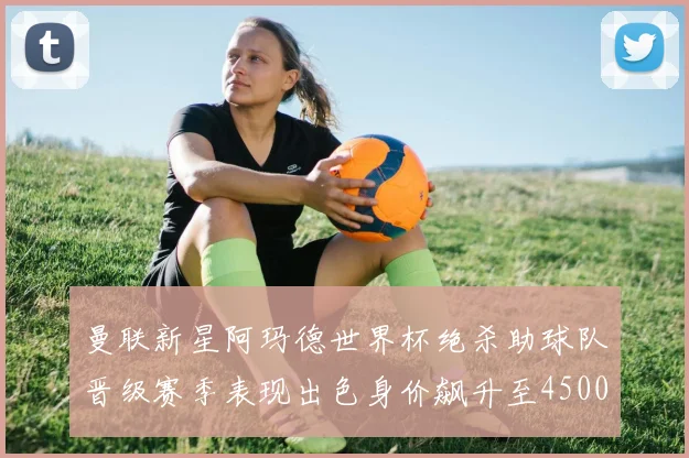 曼联新星阿玛德世界杯绝杀助球队晋级赛季表现出色身价飙升至4500万欧