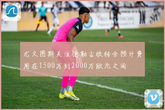 尤文图斯关注德勒古欣转会预计费用在1500万到2000万欧元之间