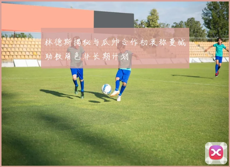 林德斯揭秘与瓜帅合作初衷称曼城助教角色非长期计划