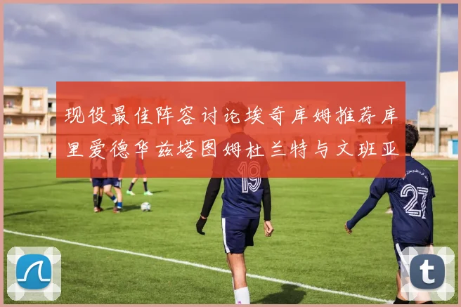 现役最佳阵容讨论埃奇库姆推荐库里爱德华兹塔图姆杜兰特与文班亚马